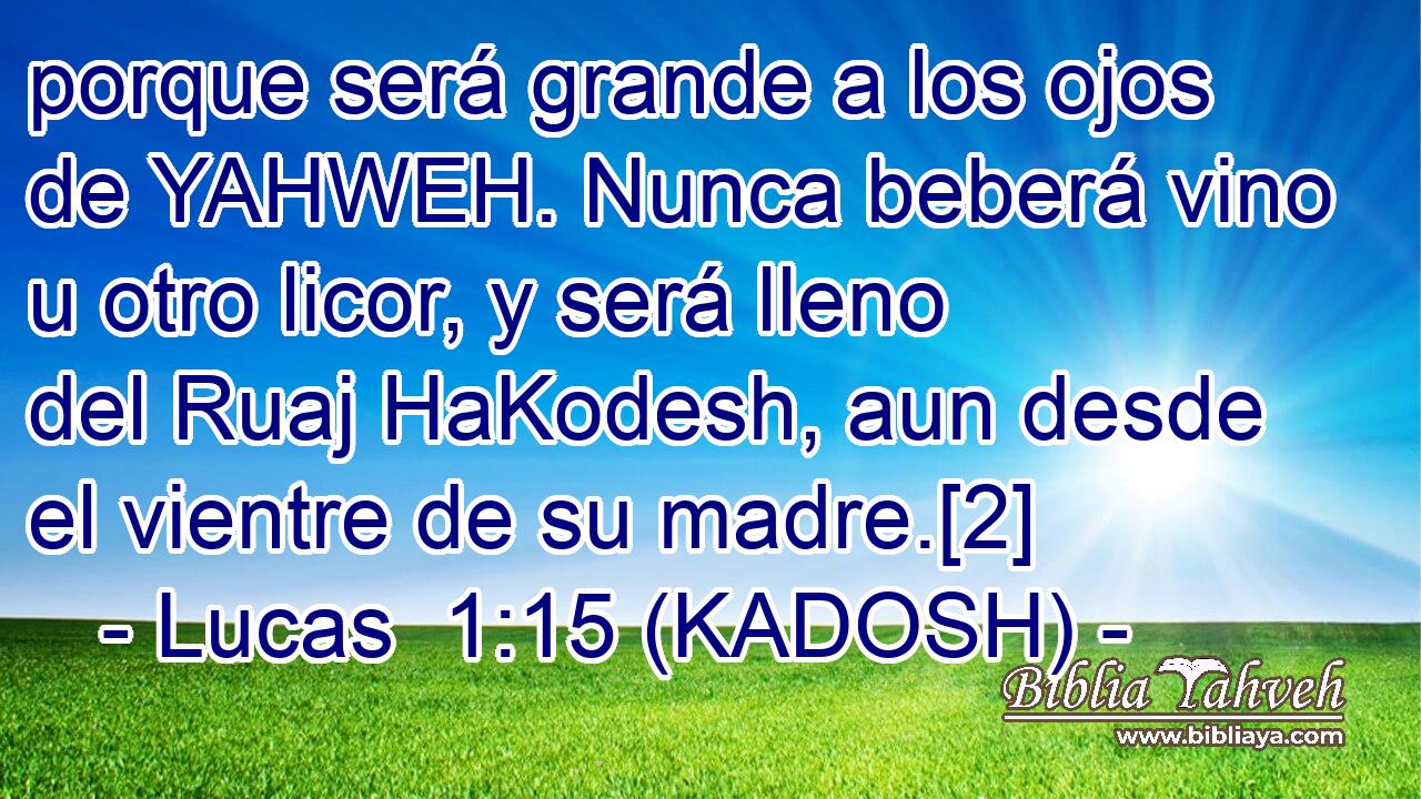  porque será grande a los ojos de YAHWEH. Nunca beberá vino u otro licor, y será lleno del Ruaj HaKodesh, aun desde el vientre de su madre.[2] 