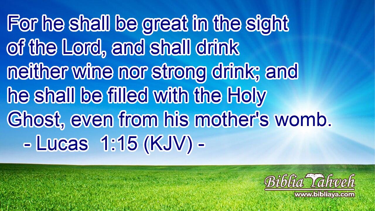 For he shall be great in the sight of the Lord, and shall drink neither wine nor strong drink; and he shall be filled with the Holy Ghost, even from his mother's womb.