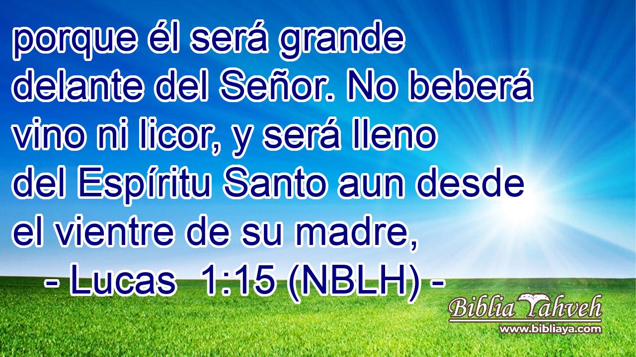  porque él será grande delante del Señor. No beberá vino ni licor, y será lleno del Espíritu Santo aun desde el vientre de su madre, 