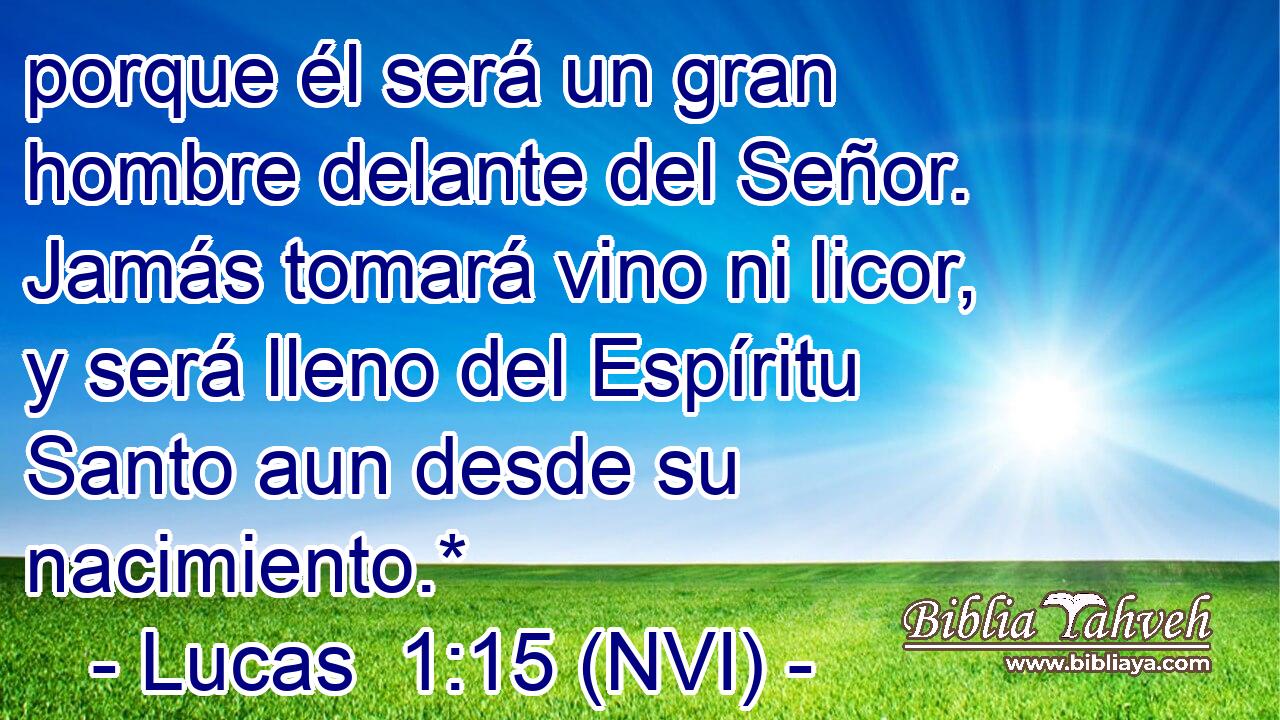  porque él será un gran hombre delante del Señor. Jamás tomará vino ni licor, y será lleno del Espíritu Santo aun desde su nacimiento.* 