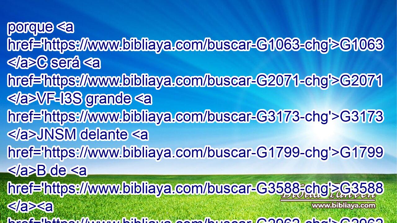 porque G1063 C será G2071 VF-I3S grande G3173 JNSM delante G1799 B de G3588 G2962 DGSM NGSM Dios. • G2532 C No G3756 G3361 T T beberá G4095 VAAS3S vino G3631 NASM ni G2532 C sidra, G4608 XO y G2532 C será lleno G4130 VFPI3S del Espíritu G4151 NGSN Santo, G40 JGSN aun G2089 B desde G1537 P el vientre G2836 NGSF de su G846 RP-GSM madre. G3384 NGSF 