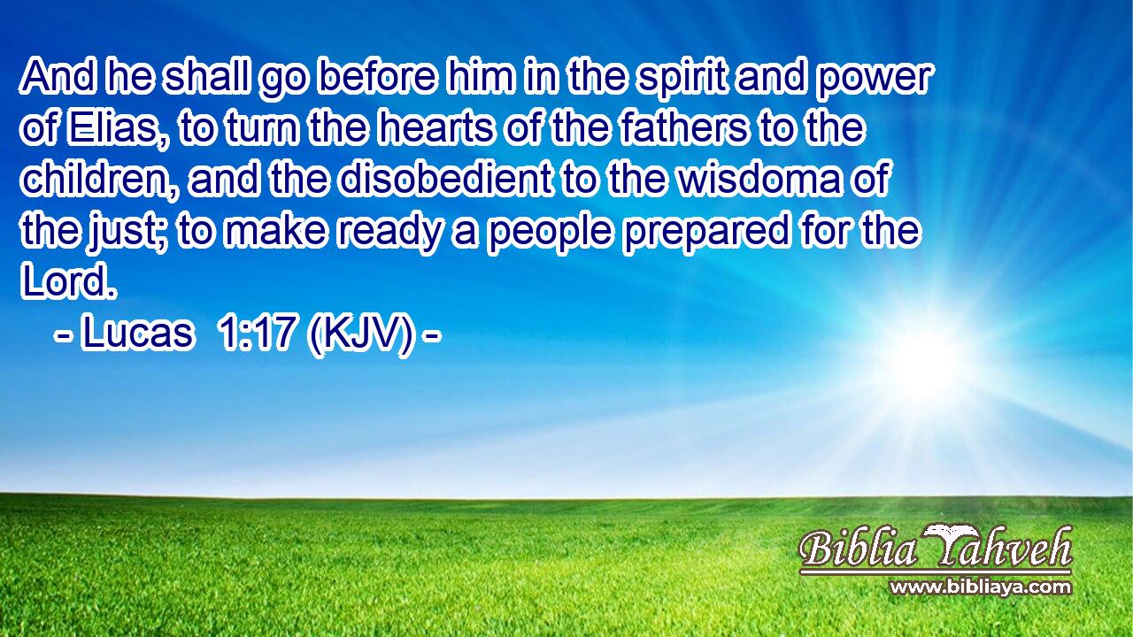 And he shall go before him in the spirit and power of Elias, to turn the hearts of the fathers to the children, and the disobedient to the wisdoma of the just; to make ready a people prepared for the Lord.