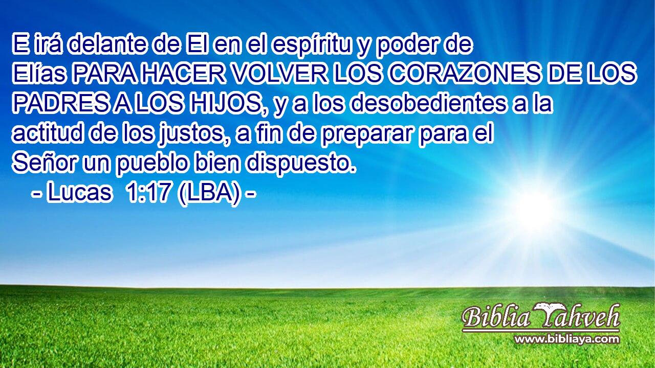 E irá delante de El en el espíritu y poder de Elías PARA HACER VOLVER LOS CORAZONES DE LOS PADRES A LOS HIJOS, y a los desobedientes a la actitud de los justos, a fin de preparar para el Señor un pueblo bien dispuesto.