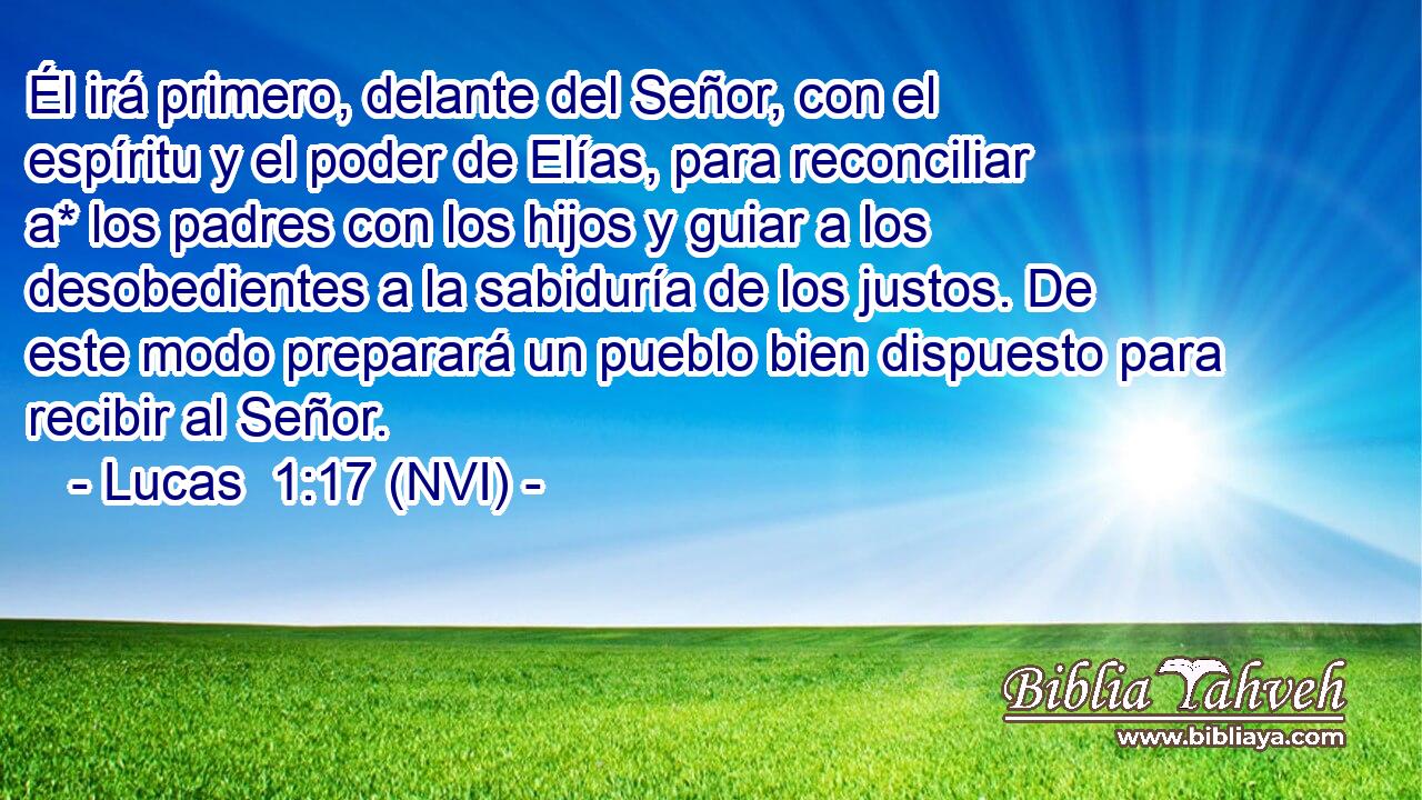  Él irá primero, delante del Señor, con el espíritu y el poder de Elías, para reconciliar a* los padres con los hijos y guiar a los desobedientes a la sabiduría de los justos. De este modo preparará un pueblo bien dispuesto para recibir al Señor. 