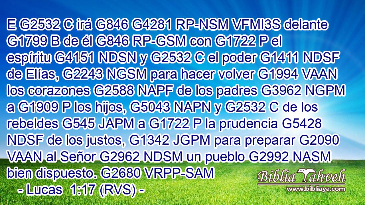 E G2532 C irá G846 G4281 RP-NSM VFMI3S delante G1799 B de él G846 RP-GSM con G1722 P el espíritu G4151 NDSN y G2532 C el poder G1411 NDSF de Elías, G2243 NGSM para hacer volver G1994 VAAN los corazones G2588 NAPF de los padres G3962 NGPM a G1909 P los hijos, G5043 NAPN y G2532 C de los rebeldes G545 JAPM a G1722 P la prudencia G5428 NDSF de los justos, G1342 JGPM para preparar G2090 VAAN al Señor G2962 NDSM un pueblo G2992 NASM bien dispuesto. G2680 VRPP-SAM 