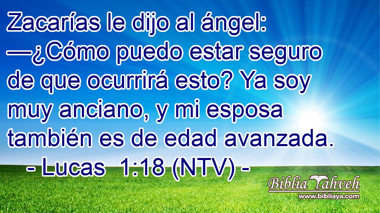 Zacarías le dijo al ángel: —¿Cómo puedo estar seguro de que ocurrirá esto? Ya soy muy anciano, y mi esposa también es de edad avanzada.