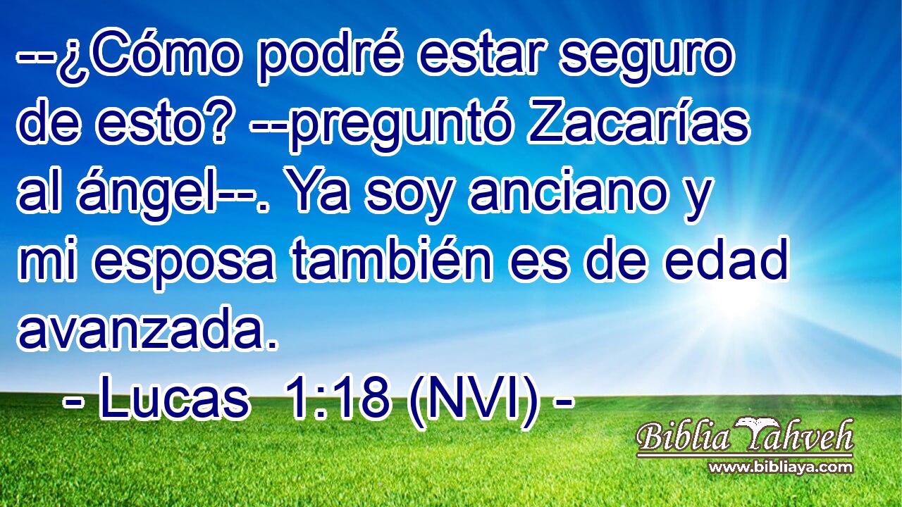  --¿Cómo podré estar seguro de esto? --preguntó Zacarías al ángel--. Ya soy anciano y mi esposa también es de edad avanzada. 