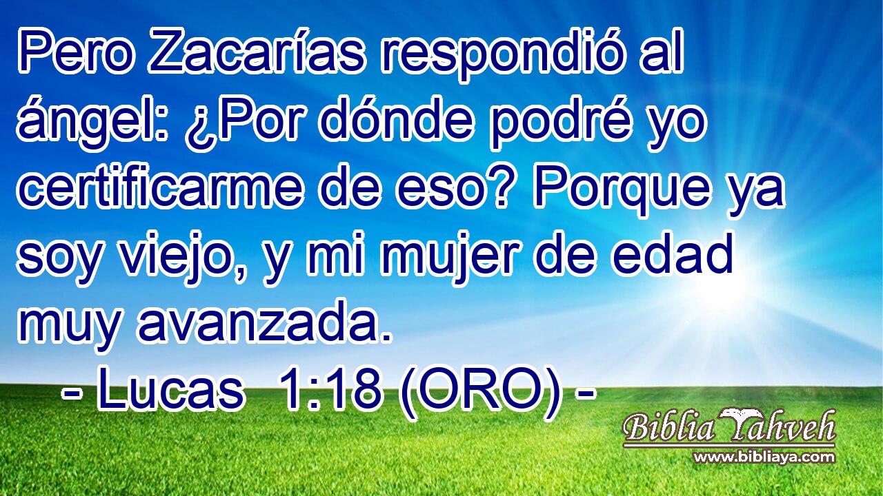  Pero Zacarías respondió al ángel: ¿Por dónde podré yo certificarme de eso? Porque ya soy viejo, y mi mujer de edad muy avanzada. 