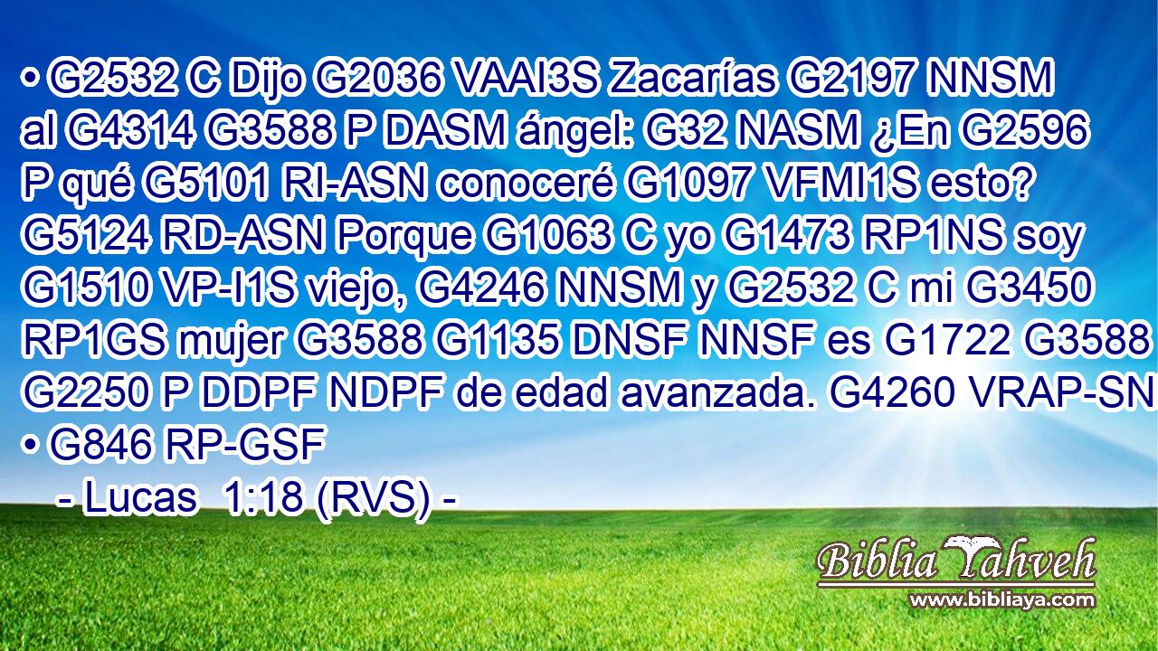 • G2532 C Dijo G2036 VAAI3S Zacarías G2197 NNSM al G4314 G3588 P DASM ángel: G32 NASM ¿En G2596 P qué G5101 RI-ASN conoceré G1097 VFMI1S esto? G5124 RD-ASN Porque G1063 C yo G1473 RP1NS soy G1510 VP-I1S viejo, G4246 NNSM y G2532 C mi G3450 RP1GS mujer G3588 G1135 DNSF NNSF es G1722 G3588 G2250 P DDPF NDPF de edad avanzada. G4260 VRAP-SNF • G846 RP-GSF 