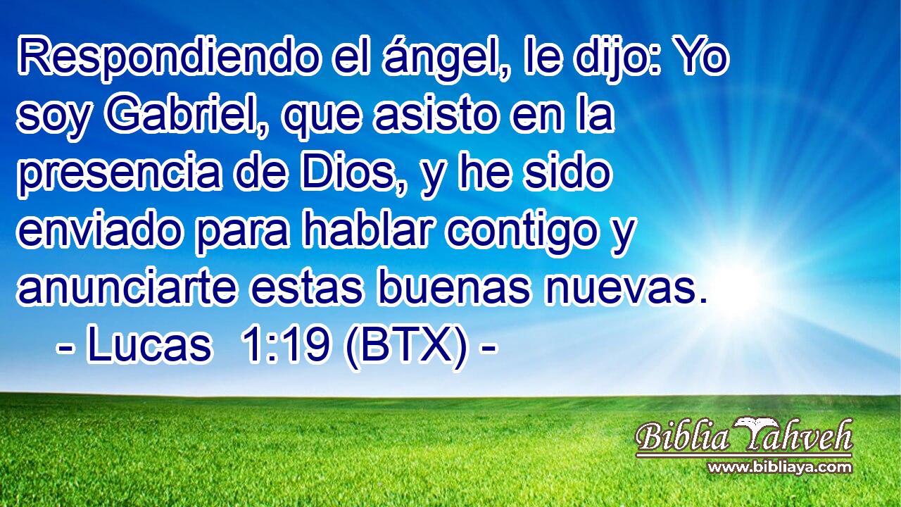 Respondiendo el ángel, le dijo: Yo soy Gabriel, que asisto en la presencia de Dios, y he sido enviado para hablar contigo y anunciarte estas buenas nuevas.