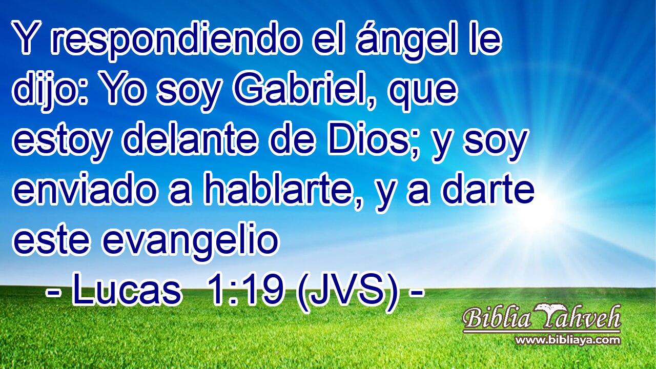 Y respondiendo el ángel le dijo: Yo soy Gabriel, que estoy delante de Dios; y soy enviado a hablarte, y a darte este evangelio