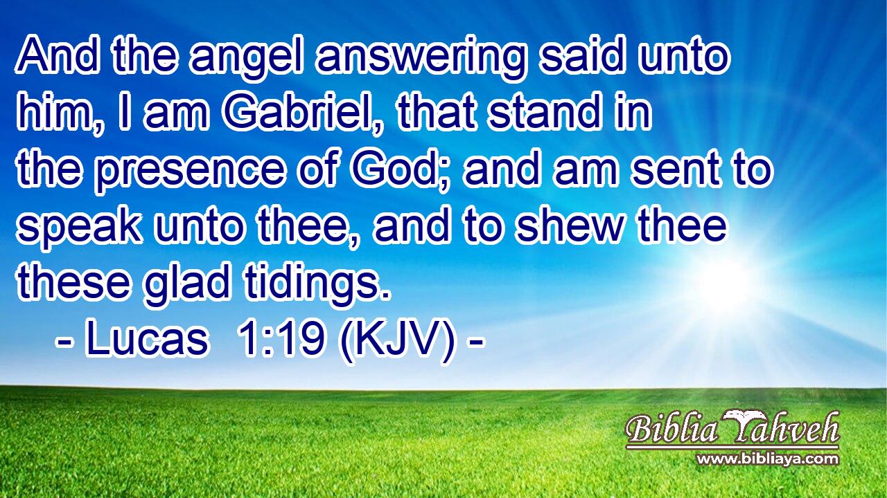 And the angel answering said unto him, I am Gabriel, that stand in the presence of God; and am sent to speak unto thee, and to shew thee these glad tidings.