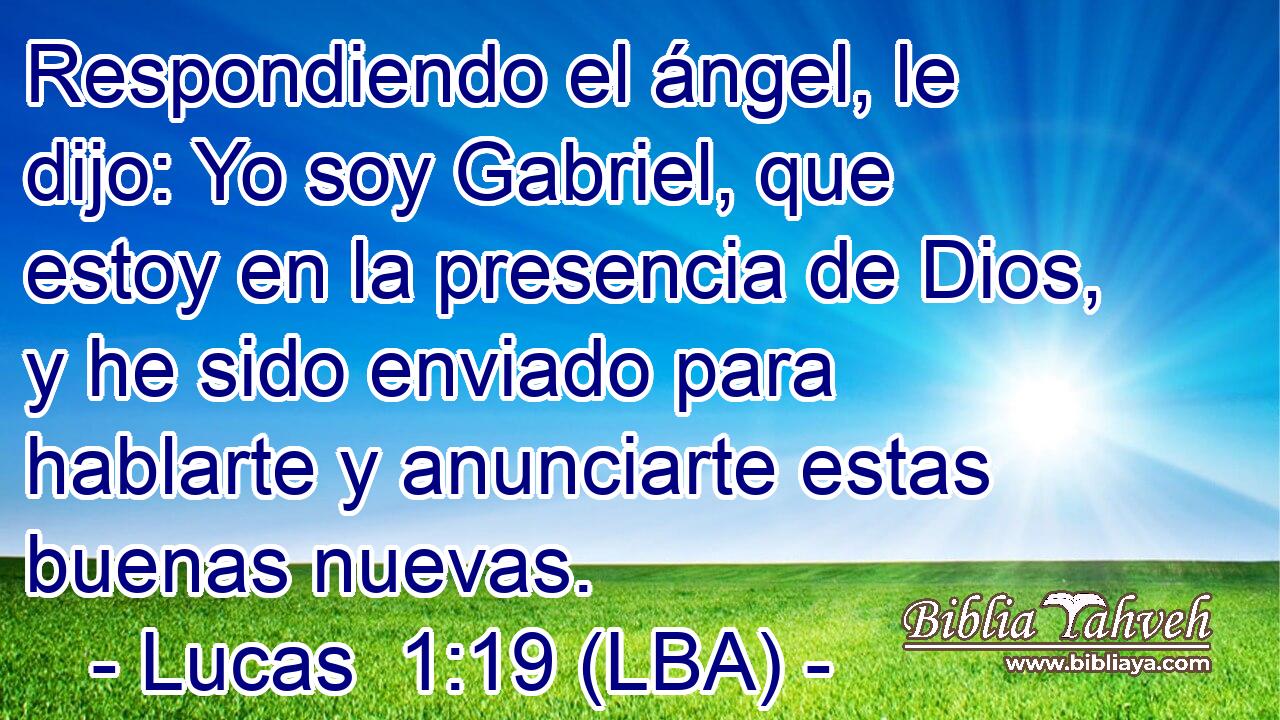 Respondiendo el ángel, le dijo: Yo soy Gabriel, que estoy en la presencia de Dios, y he sido enviado para hablarte y anunciarte estas buenas nuevas.