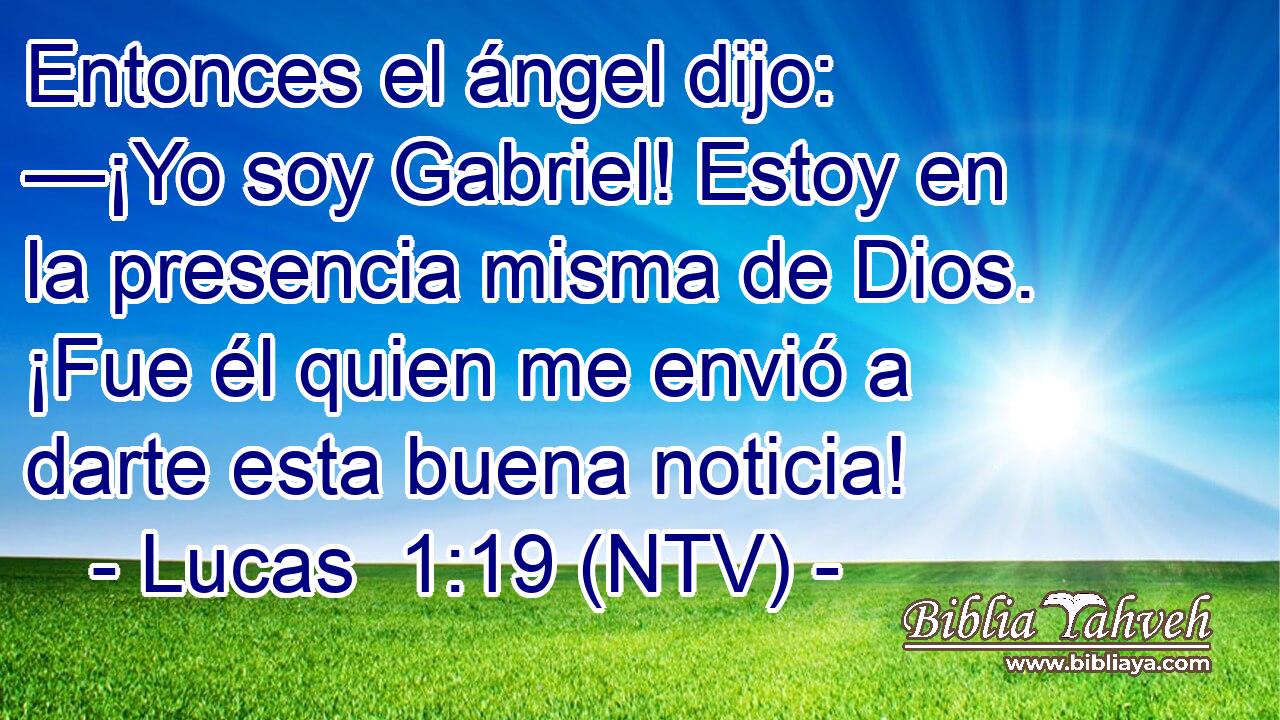 Entonces el ángel dijo: —¡Yo soy Gabriel! Estoy en la presencia misma de Dios. ¡Fue él quien me envió a darte esta buena noticia!
