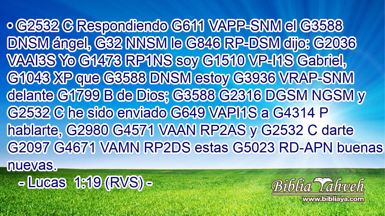 • G2532 C Respondiendo G611 VAPP-SNM el G3588 DNSM ángel, G32 NNSM le G846 RP-DSM dijo: G2036 VAAI3S Yo G1473 RP1NS soy G1510 VP-I1S Gabriel, G1043 XP que G3588 DNSM estoy G3936 VRAP-SNM delante G1799 B de Dios; G3588 G2316 DGSM NGSM y G2532 C he sido enviado G649 VAPI1S a G4314 P hablarte, G2980 G4571 VAAN RP2AS y G2532 C darte G2097 G4671 VAMN RP2DS estas G5023 RD-APN buenas nuevas. 