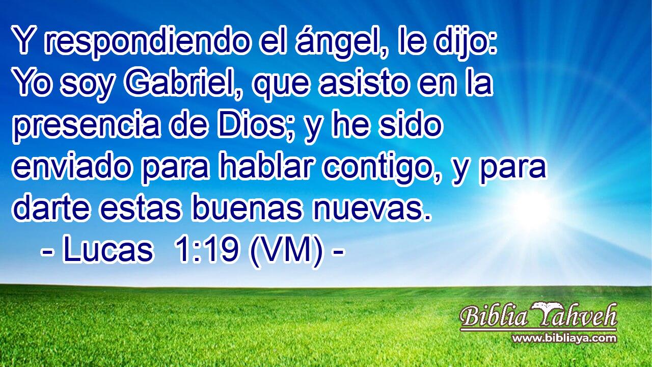  Y respondiendo el ángel, le dijo: Yo soy Gabriel, que asisto en la presencia de Dios; y he sido enviado para hablar contigo, y para darte estas buenas nuevas. 