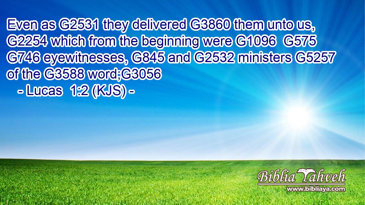 Even as G2531 they delivered G3860 them unto us, G2254 which from the beginning were G1096  G575  G746 eyewitnesses, G845 and G2532 ministers G5257 of the G3588 word;G3056