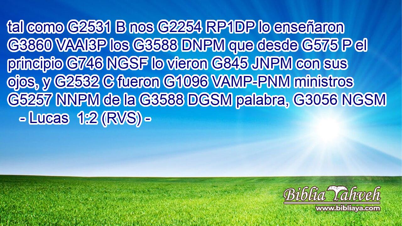 tal como G2531 B nos G2254 RP1DP lo enseñaron G3860 VAAI3P los G3588 DNPM que desde G575 P el principio G746 NGSF lo vieron G845 JNPM con sus ojos, y G2532 C fueron G1096 VAMP-PNM ministros G5257 NNPM de la G3588 DGSM palabra, G3056 NGSM 