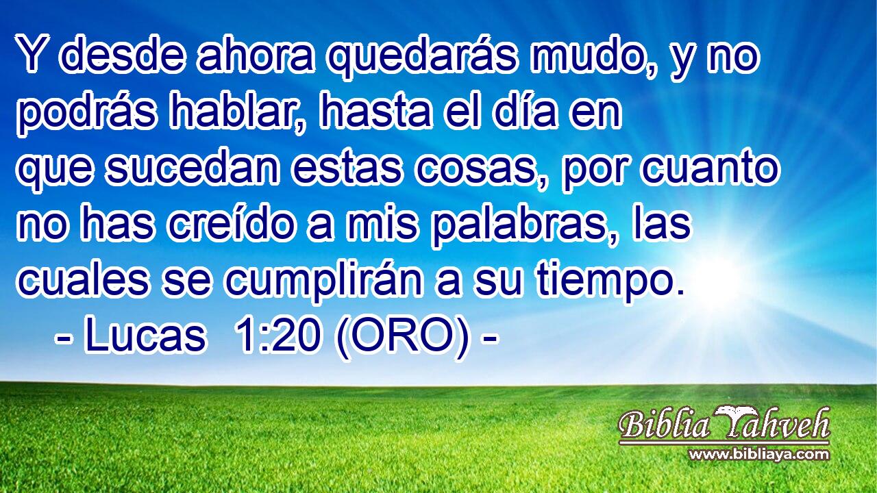  Y desde ahora quedarás mudo, y no podrás hablar, hasta el día en que sucedan estas cosas, por cuanto no has creído a mis palabras, las cuales se cumplirán a su tiempo. 