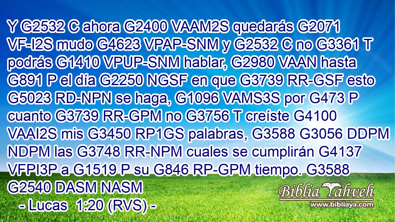 Y G2532 C ahora G2400 VAAM2S quedarás G2071 VF-I2S mudo G4623 VPAP-SNM y G2532 C no G3361 T podrás G1410 VPUP-SNM hablar, G2980 VAAN hasta G891 P el día G2250 NGSF en que G3739 RR-GSF esto G5023 RD-NPN se haga, G1096 VAMS3S por G473 P cuanto G3739 RR-GPM no G3756 T creíste G4100 VAAI2S mis G3450 RP1GS palabras, G3588 G3056 DDPM NDPM las G3748 RR-NPM cuales se cumplirán G4137 VFPI3P a G1519 P su G846 RP-GPM tiempo. G3588 G2540 DASM NASM 