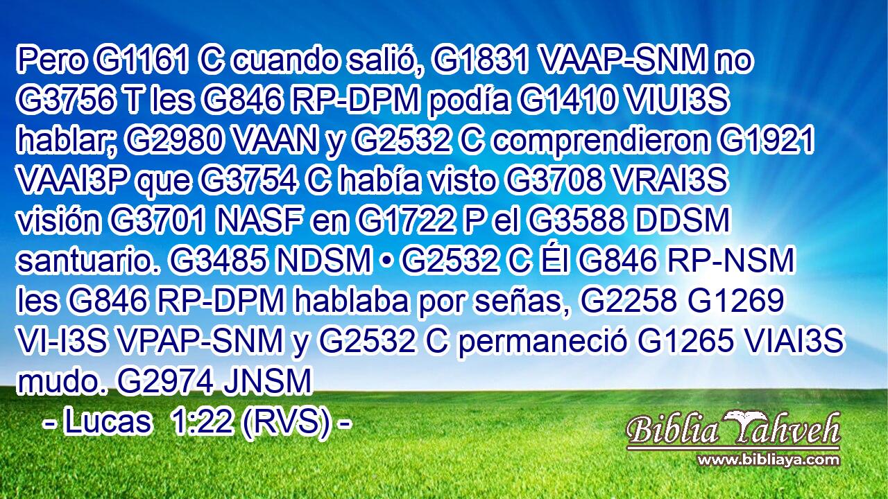 Pero G1161 C cuando salió, G1831 VAAP-SNM no G3756 T les G846 RP-DPM podía G1410 VIUI3S hablar; G2980 VAAN y G2532 C comprendieron G1921 VAAI3P que G3754 C había visto G3708 VRAI3S visión G3701 NASF en G1722 P el G3588 DDSM santuario. G3485 NDSM • G2532 C Él G846 RP-NSM les G846 RP-DPM hablaba por señas, G2258 G1269 VI-I3S VPAP-SNM y G2532 C permaneció G1265 VIAI3S mudo. G2974 JNSM 