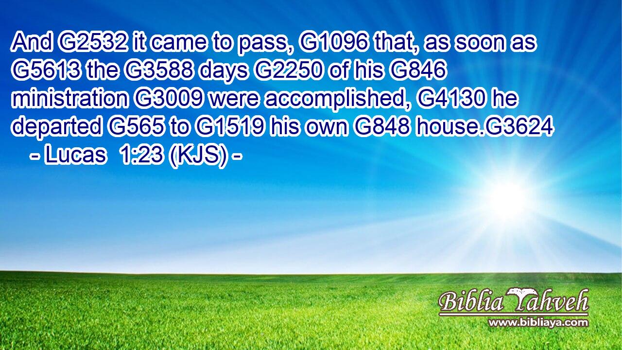 And G2532 it came to pass, G1096 that, as soon as G5613 the G3588 days G2250 of his G846 ministration G3009 were accomplished, G4130 he departed G565 to G1519 his own G848 house.G3624