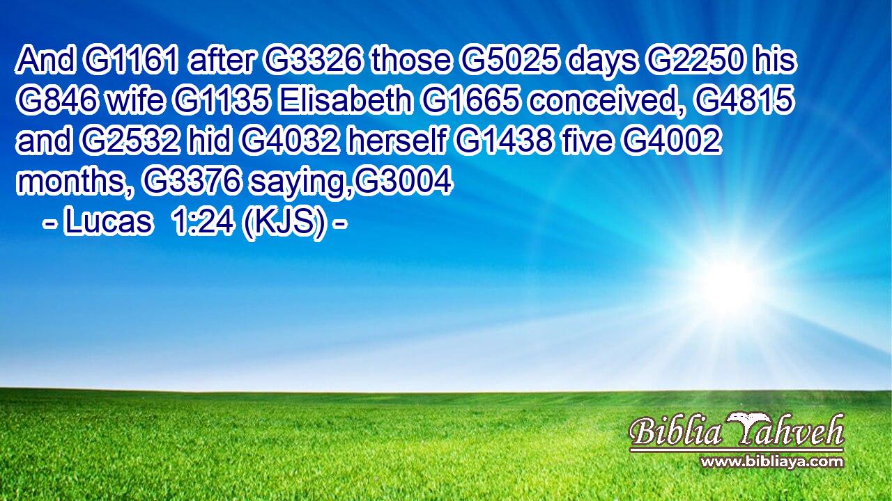 And G1161 after G3326 those G5025 days G2250 his G846 wife G1135 Elisabeth G1665 conceived, G4815 and G2532 hid G4032 herself G1438 five G4002 months, G3376 saying,G3004