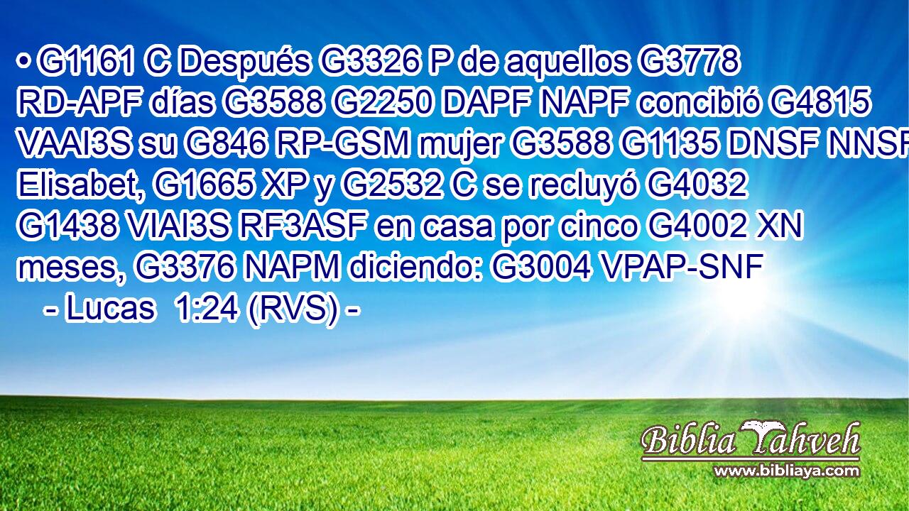 • G1161 C Después G3326 P de aquellos G3778 RD-APF días G3588 G2250 DAPF NAPF concibió G4815 VAAI3S su G846 RP-GSM mujer G3588 G1135 DNSF NNSF Elisabet, G1665 XP y G2532 C se recluyó G4032 G1438 VIAI3S RF3ASF en casa por cinco G4002 XN meses, G3376 NAPM diciendo: G3004 VPAP-SNF 