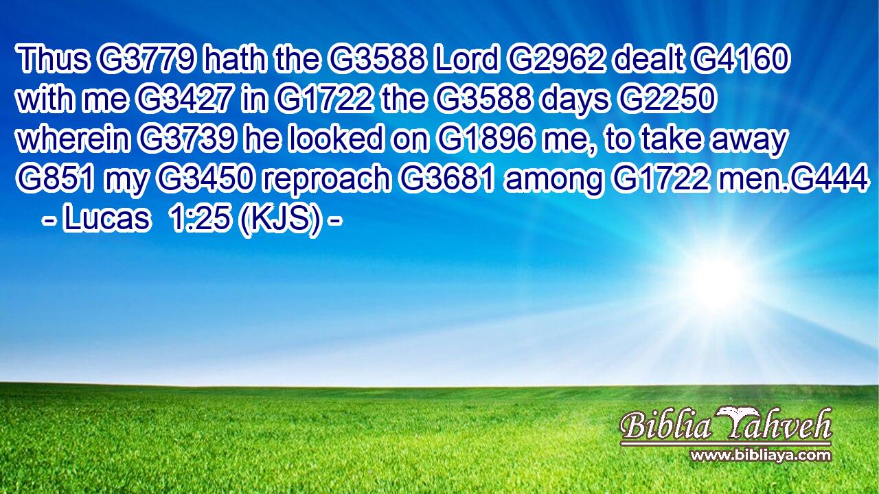Thus G3779 hath the G3588 Lord G2962 dealt G4160 with me G3427 in G1722 the G3588 days G2250 wherein G3739 he looked on G1896 me, to take away G851 my G3450 reproach G3681 among G1722 men.G444