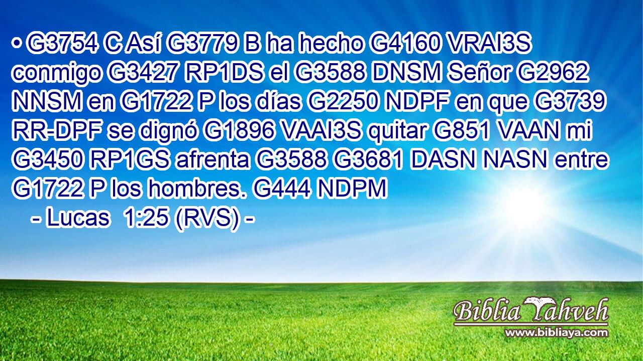 • G3754 C Así G3779 B ha hecho G4160 VRAI3S conmigo G3427 RP1DS el G3588 DNSM Señor G2962 NNSM en G1722 P los días G2250 NDPF en que G3739 RR-DPF se dignó G1896 VAAI3S quitar G851 VAAN mi G3450 RP1GS afrenta G3588 G3681 DASN NASN entre G1722 P los hombres. G444 NDPM 
