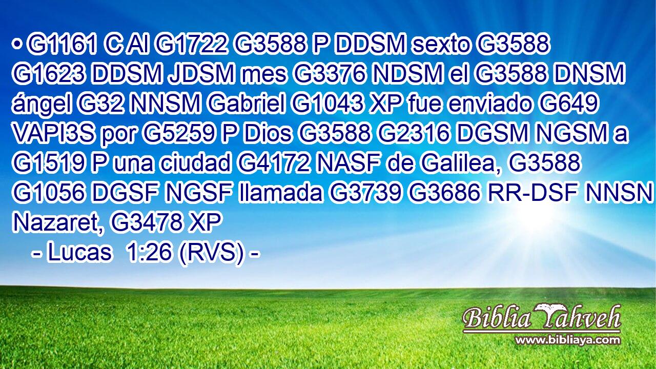 • G1161 C Al G1722 G3588 P DDSM sexto G3588 G1623 DDSM JDSM mes G3376 NDSM el G3588 DNSM ángel G32 NNSM Gabriel G1043 XP fue enviado G649 VAPI3S por G5259 P Dios G3588 G2316 DGSM NGSM a G1519 P una ciudad G4172 NASF de Galilea, G3588 G1056 DGSF NGSF llamada G3739 G3686 RR-DSF NNSN Nazaret, G3478 XP 