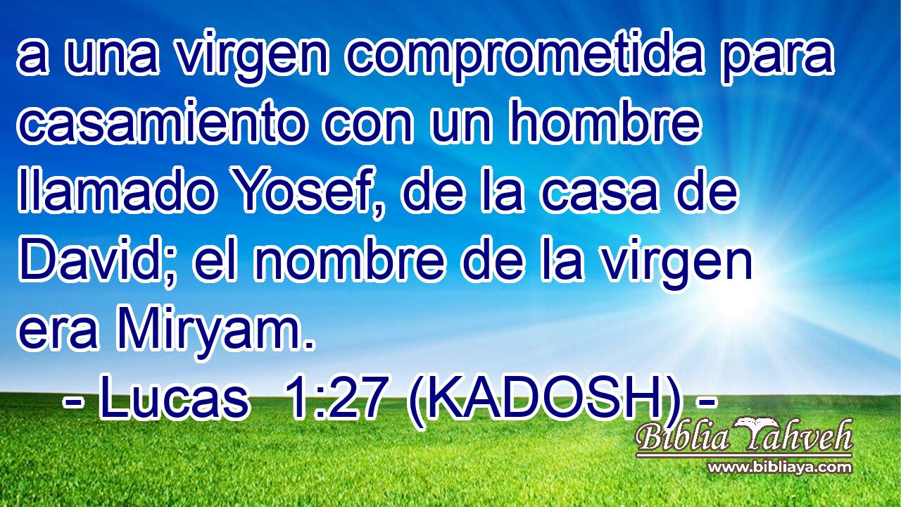  a una virgen comprometida para casamiento con un hombre llamado Yosef, de la casa de David; el nombre de la virgen era Miryam. 