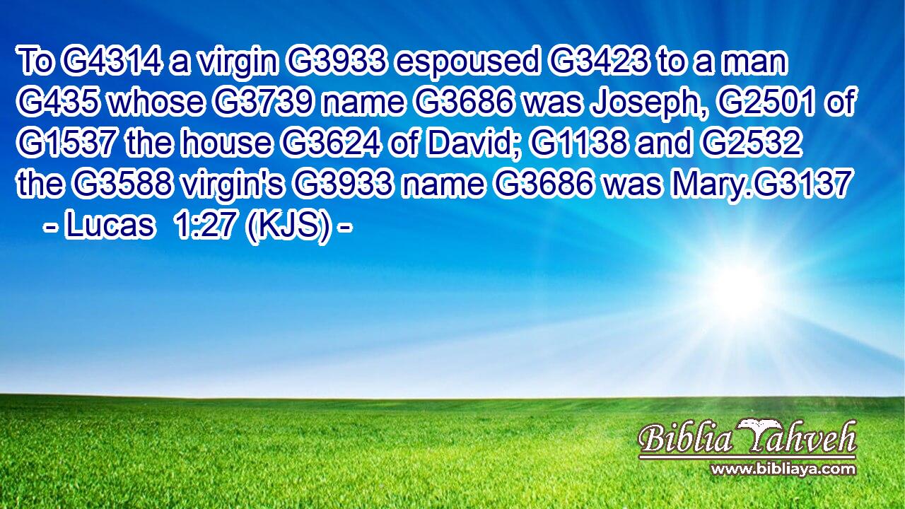 To G4314 a virgin G3933 espoused G3423 to a man G435 whose G3739 name G3686 was Joseph, G2501 of G1537 the house G3624 of David; G1138 and G2532 the G3588 virgin's G3933 name G3686 was Mary.G3137