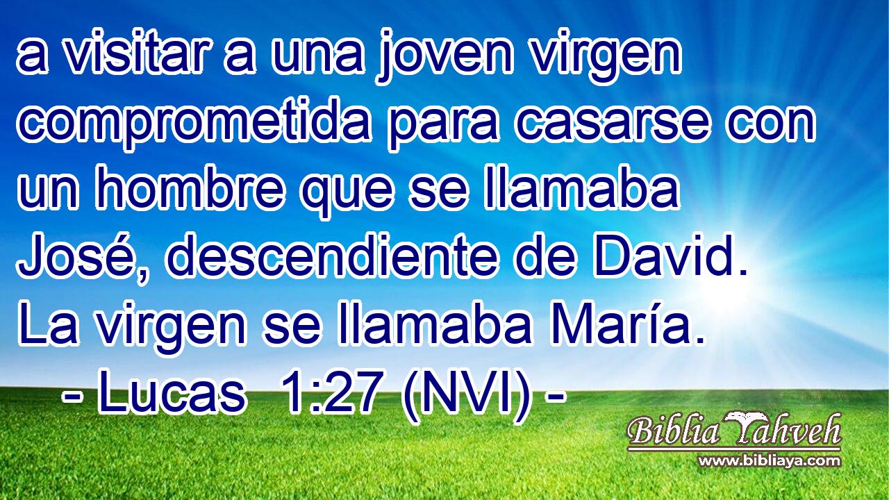  a visitar a una joven virgen comprometida para casarse con un hombre que se llamaba José, descendiente de David. La virgen se llamaba María. 