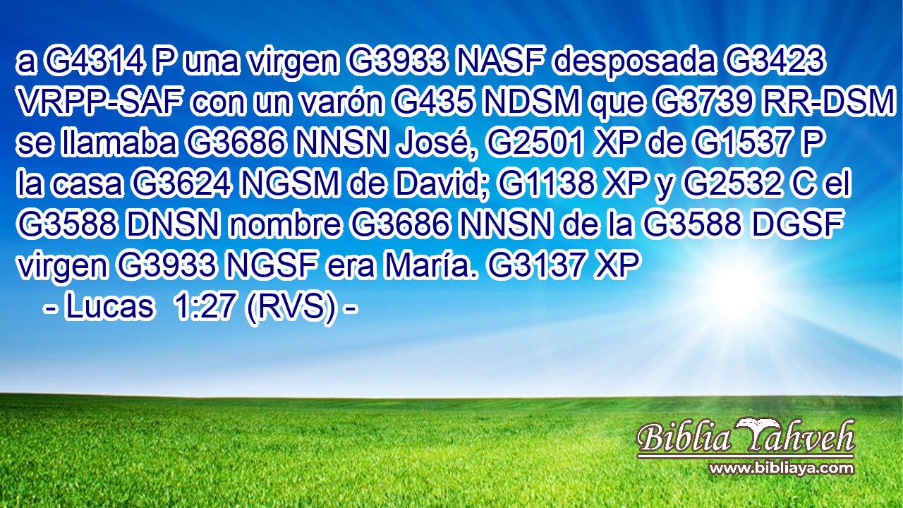 a G4314 P una virgen G3933 NASF desposada G3423 VRPP-SAF con un varón G435 NDSM que G3739 RR-DSM se llamaba G3686 NNSN José, G2501 XP de G1537 P la casa G3624 NGSM de David; G1138 XP y G2532 C el G3588 DNSN nombre G3686 NNSN de la G3588 DGSF virgen G3933 NGSF era María. G3137 XP 