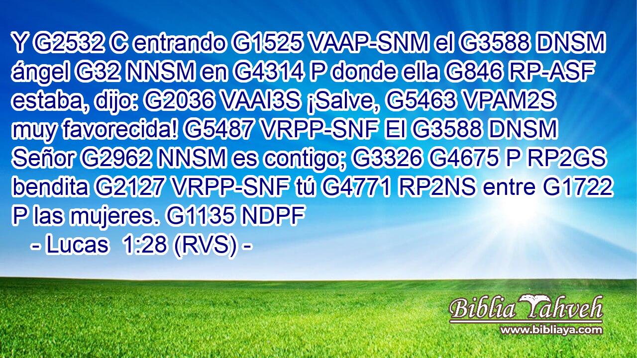 Y G2532 C entrando G1525 VAAP-SNM el G3588 DNSM ángel G32 NNSM en G4314 P donde ella G846 RP-ASF estaba, dijo: G2036 VAAI3S ¡Salve, G5463 VPAM2S muy favorecida! G5487 VRPP-SNF El G3588 DNSM Señor G2962 NNSM es contigo; G3326 G4675 P RP2GS bendita G2127 VRPP-SNF tú G4771 RP2NS entre G1722 P las mujeres. G1135 NDPF 
