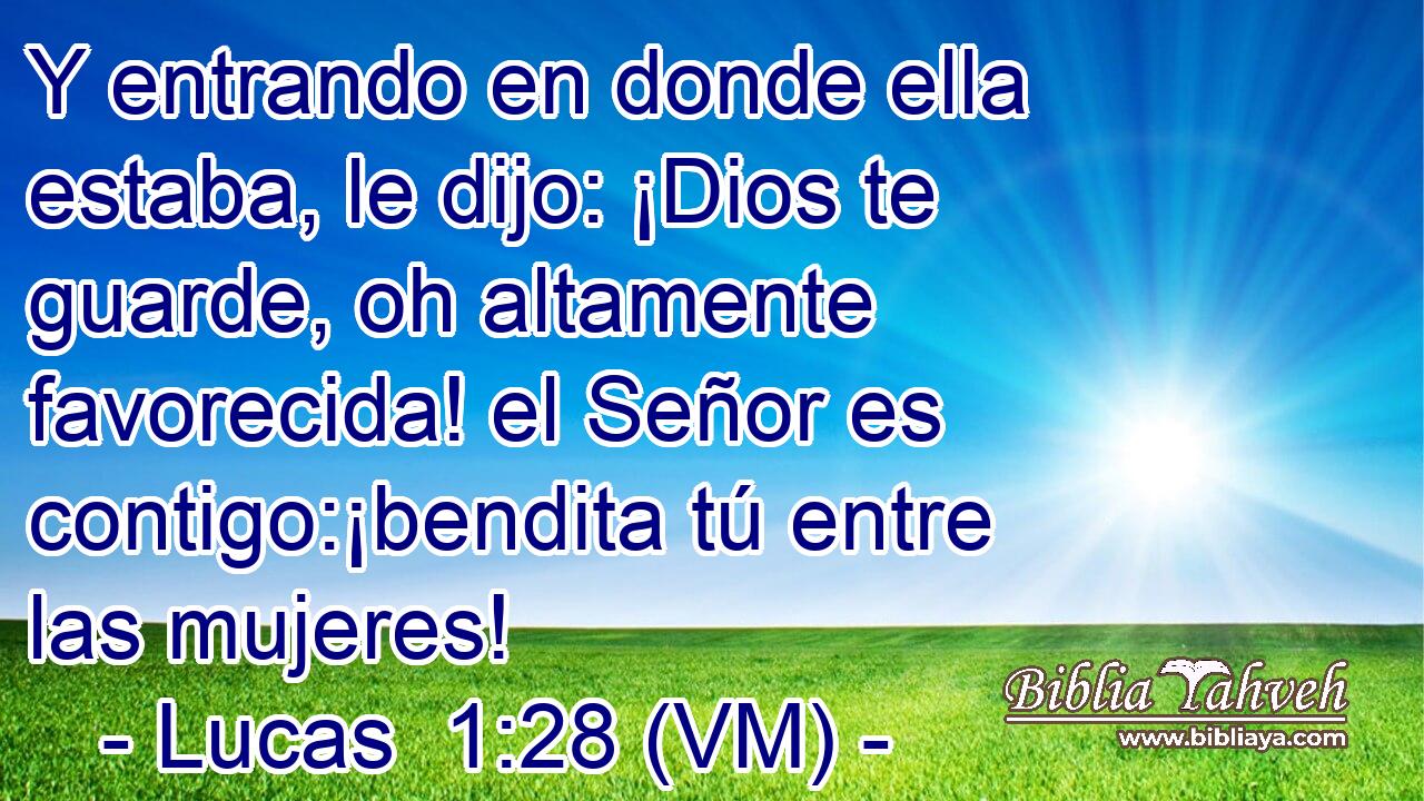  Y entrando en donde ella estaba, le dijo: ¡Dios te guarde, oh altamente favorecida! el Señor es contigo:¡bendita tú entre las mujeres! 