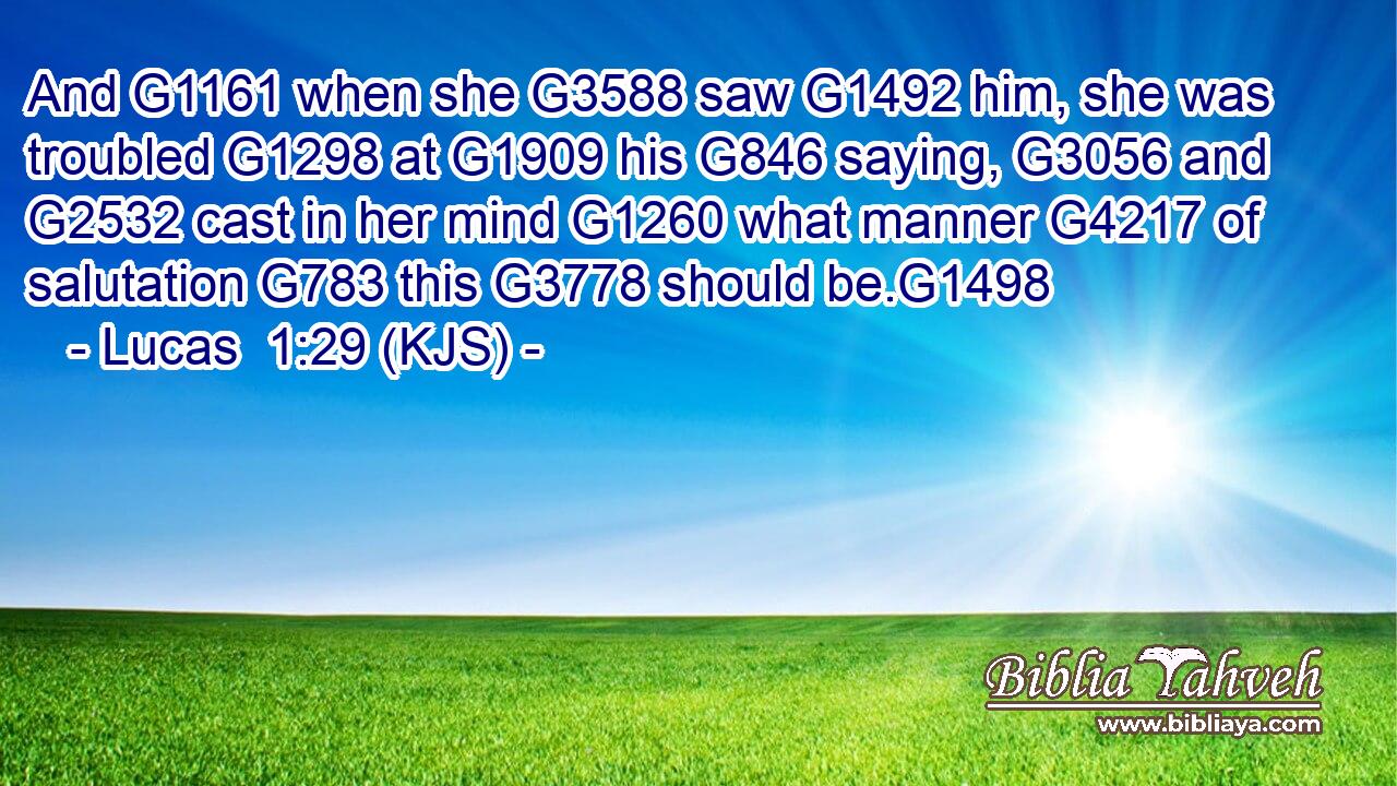 And G1161 when she G3588 saw G1492 him, she was troubled G1298 at G1909 his G846 saying, G3056 and G2532 cast in her mind G1260 what manner G4217 of salutation G783 this G3778 should be.G1498