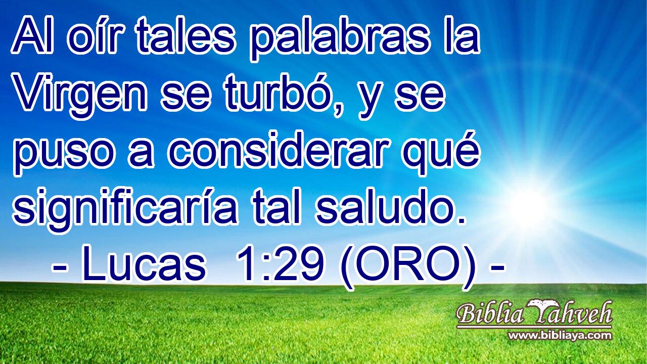  Al oír tales palabras la Virgen se turbó, y se puso a considerar qué significaría tal saludo. 