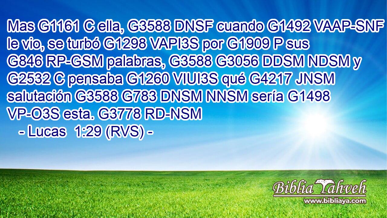 Mas G1161 C ella, G3588 DNSF cuando G1492 VAAP-SNF le vio, se turbó G1298 VAPI3S por G1909 P sus G846 RP-GSM palabras, G3588 G3056 DDSM NDSM y G2532 C pensaba G1260 VIUI3S qué G4217 JNSM salutación G3588 G783 DNSM NNSM sería G1498 VP-O3S esta. G3778 RD-NSM 
