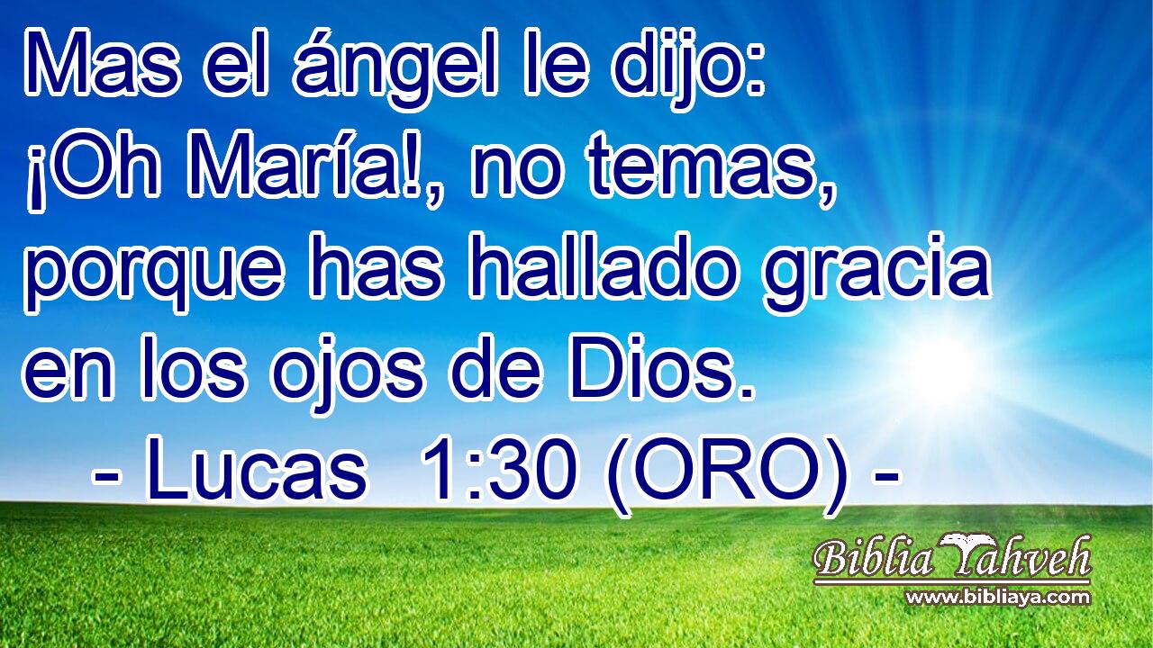  Mas el ángel le dijo: ¡Oh María!, no temas, porque has hallado gracia en los ojos de Dios. 