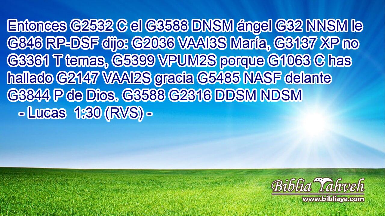 Entonces G2532 C el G3588 DNSM ángel G32 NNSM le G846 RP-DSF dijo: G2036 VAAI3S María, G3137 XP no G3361 T temas, G5399 VPUM2S porque G1063 C has hallado G2147 VAAI2S gracia G5485 NASF delante G3844 P de Dios. G3588 G2316 DDSM NDSM 
