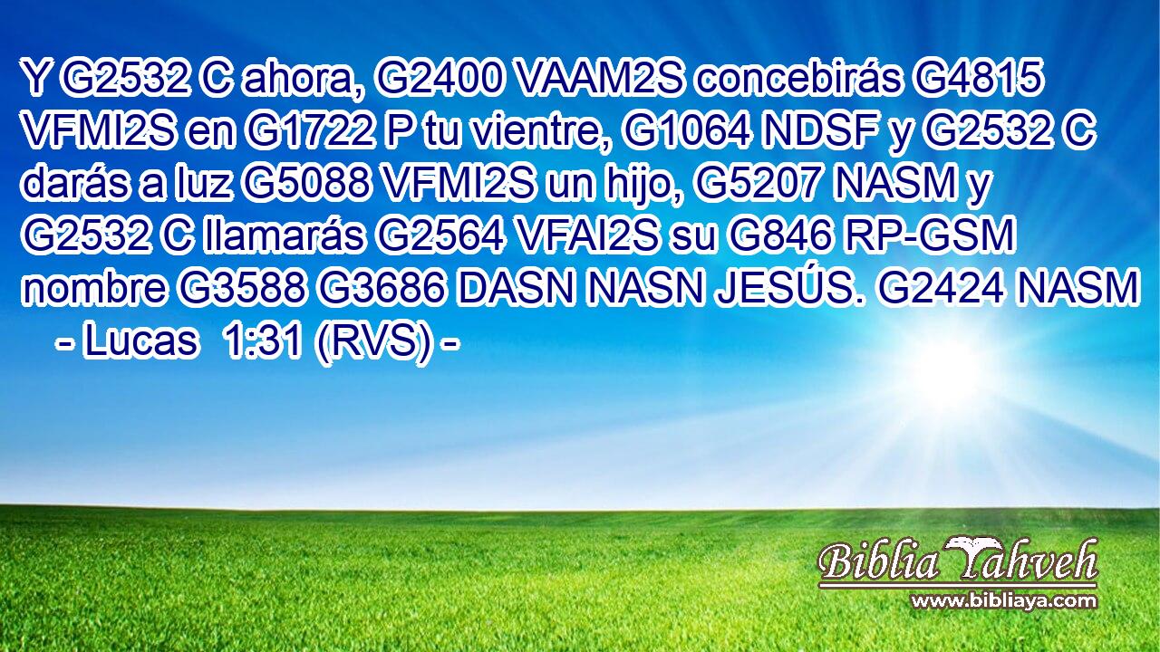 Y G2532 C ahora, G2400 VAAM2S concebirás G4815 VFMI2S en G1722 P tu vientre, G1064 NDSF y G2532 C darás a luz G5088 VFMI2S un hijo, G5207 NASM y G2532 C llamarás G2564 VFAI2S su G846 RP-GSM nombre G3588 G3686 DASN NASN JESÚS. G2424 NASM 