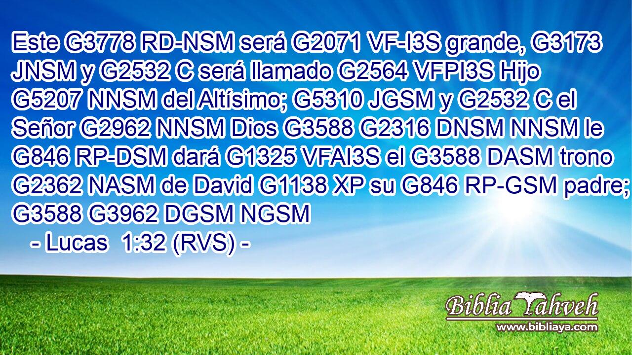 Este G3778 RD-NSM será G2071 VF-I3S grande, G3173 JNSM y G2532 C será llamado G2564 VFPI3S Hijo G5207 NNSM del Altísimo; G5310 JGSM y G2532 C el Señor G2962 NNSM Dios G3588 G2316 DNSM NNSM le G846 RP-DSM dará G1325 VFAI3S el G3588 DASM trono G2362 NASM de David G1138 XP su G846 RP-GSM padre; G3588 G3962 DGSM NGSM 