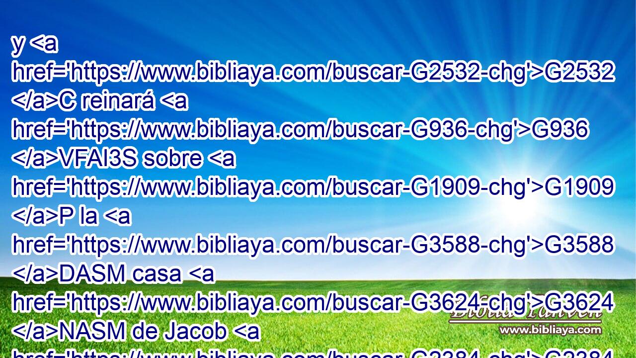 y G2532 C reinará G936 VFAI3S sobre G1909 P la G3588 DASM casa G3624 NASM de Jacob G2384 XP « para G1519 G3588 G165 P DAPM NAPM siempre,» G2532 C y G846 RP-GSM su G3588 G932 DGSF NGSF reino G3756 T no G2071 VF-I3S tendrá fin. G5056 NNSN 