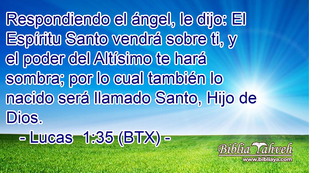 Respondiendo el ángel, le dijo: El Espíritu Santo vendrá sobre ti, y el poder del Altísimo te hará sombra; por lo cual también lo nacido será llamado Santo, Hijo de Dios.