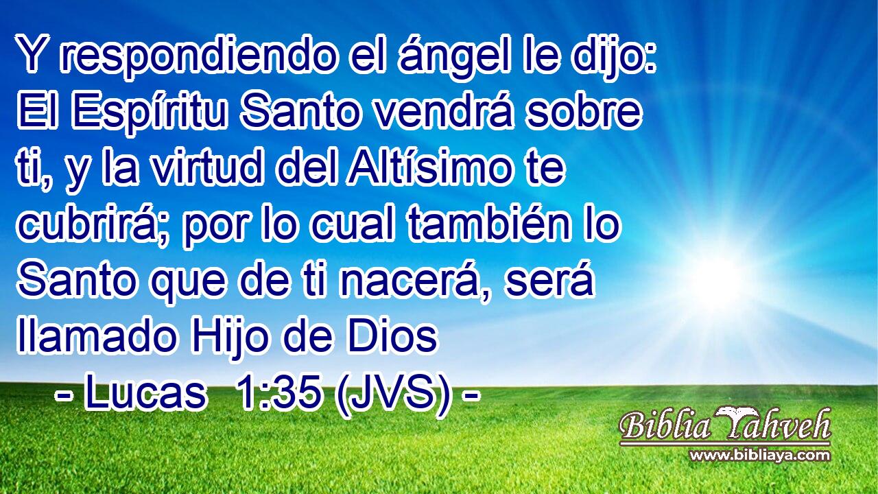 Y respondiendo el ángel le dijo: El Espíritu Santo vendrá sobre ti, y la virtud del Altísimo te cubrirá; por lo cual también lo Santo que de ti nacerá, será llamado Hijo de Dios