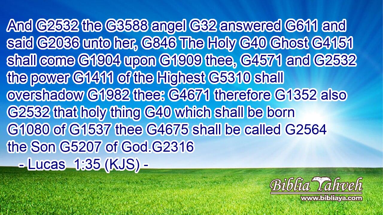 And G2532 the G3588 angel G32 answered G611 and said G2036 unto her, G846 The Holy G40 Ghost G4151 shall come G1904 upon G1909 thee, G4571 and G2532 the power G1411 of the Highest G5310 shall overshadow G1982 thee: G4671 therefore G1352 also G2532 that holy thing G40 which shall be born G1080 of G1537 thee G4675 shall be called G2564 the Son G5207 of God.G2316
