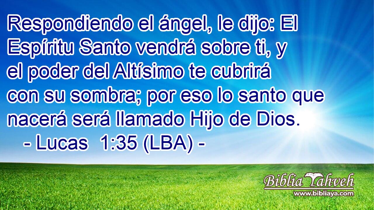 Respondiendo el ángel, le dijo: El Espíritu Santo vendrá sobre ti, y el poder del Altísimo te cubrirá con su sombra; por eso lo santo que nacerá será llamado Hijo de Dios.