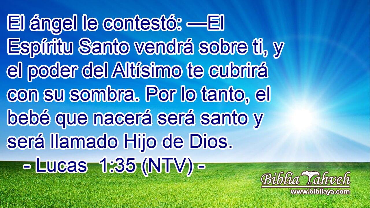 El ángel le contestó: —El Espíritu Santo vendrá sobre ti, y el poder del Altísimo te cubrirá con su sombra. Por lo tanto, el bebé que nacerá será santo y será llamado Hijo de Dios.